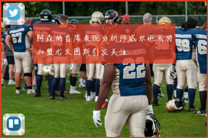 阿森纳首席表现分析师威尔逊或将加盟尤文图斯引发关注