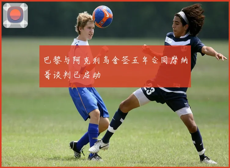 巴黎与阿克利乌舍签五年合同摩纳哥谈判已启动