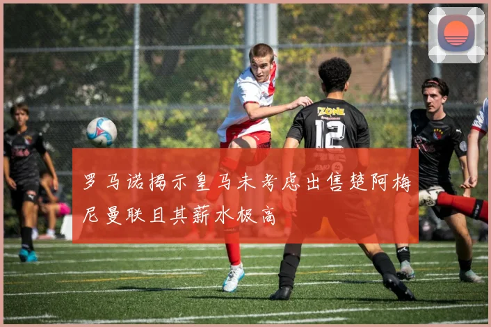 罗马诺揭示皇马未考虑出售楚阿梅尼曼联且其薪水极高