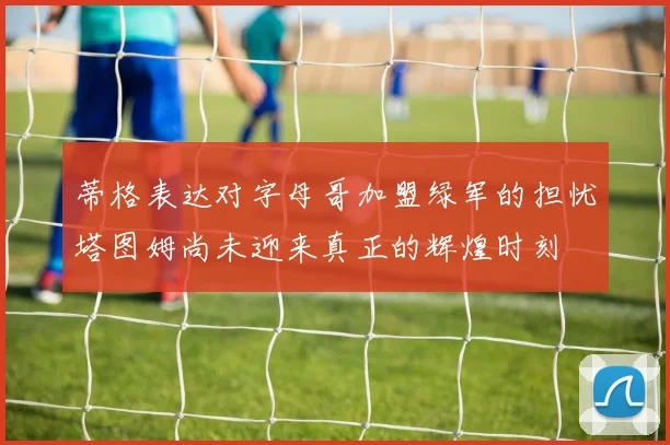 蒂格表达对字母哥加盟绿军的担忧塔图姆尚未迎来真正的辉煌时刻