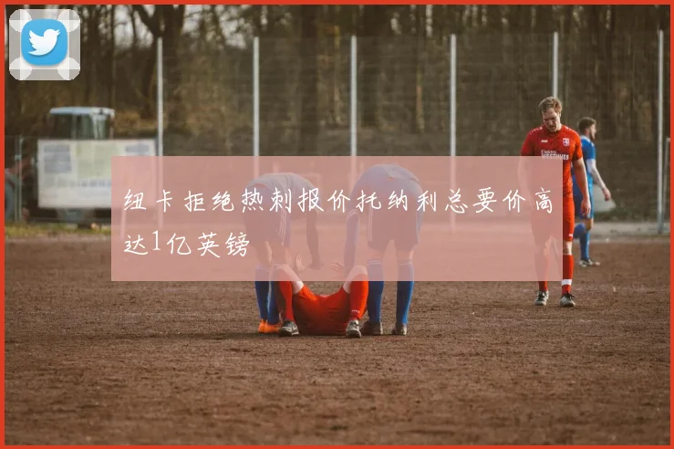 纽卡拒绝热刺报价托纳利总要价高达1亿英镑