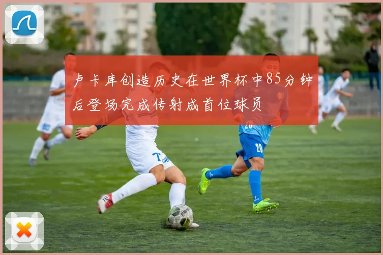 卢卡库创造历史在世界杯中85分钟后登场完成传射成首位球员