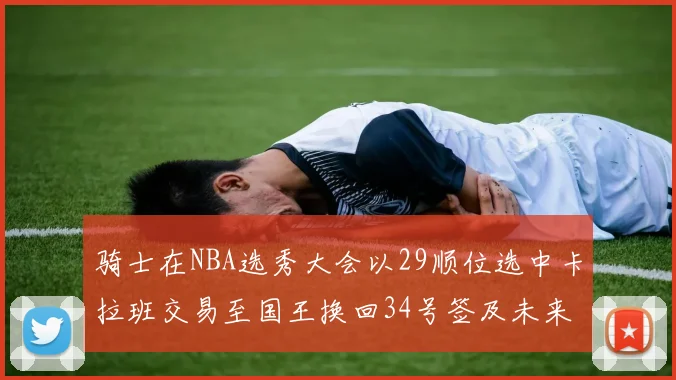 骑士在NBA选秀大会以29顺位选中卡拉班交易至国王换回34号签及未来一轮选秀权