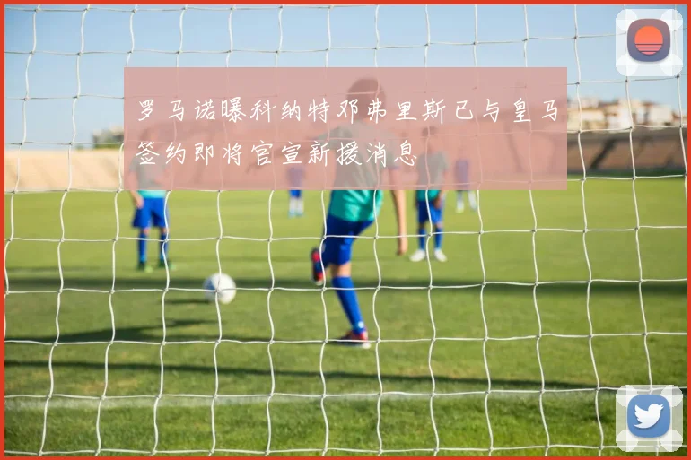 罗马诺曝科纳特邓弗里斯已与皇马签约即将官宣新援消息