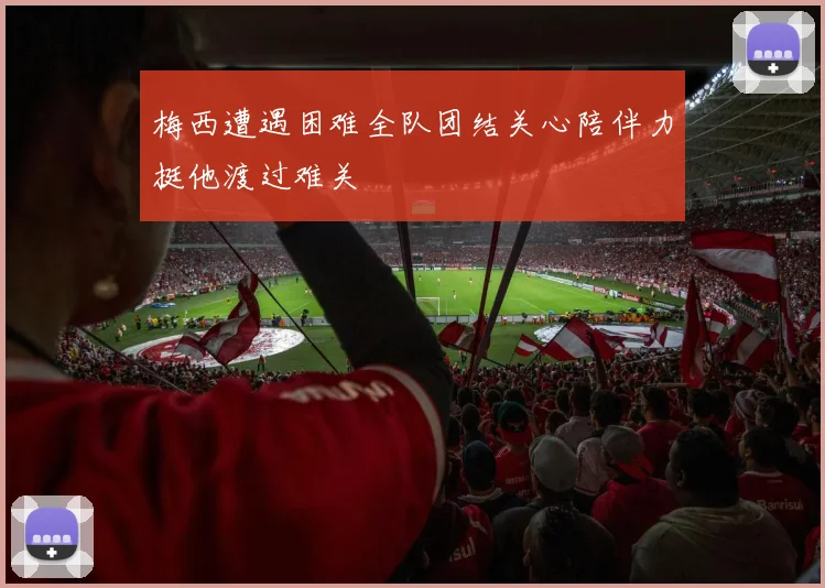 梅西遭遇困难全队团结关心陪伴力挺他渡过难关