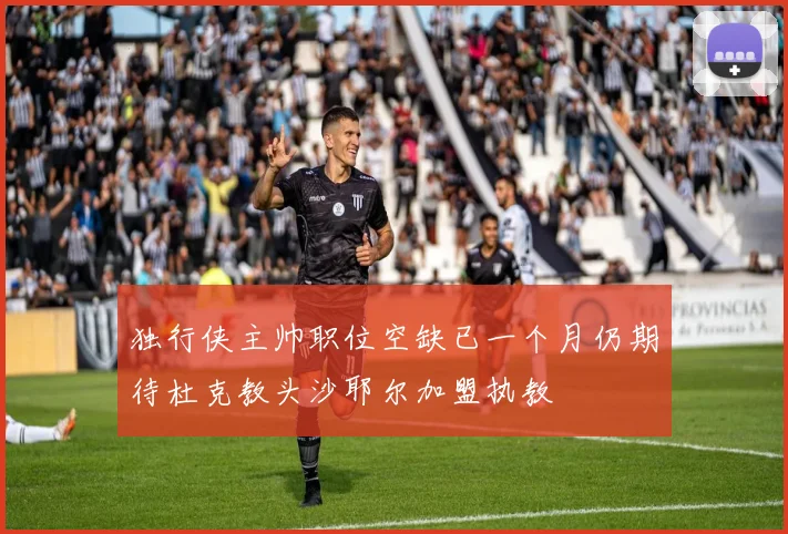 独行侠主帅职位空缺已一个月仍期待杜克教头沙耶尔加盟执教
