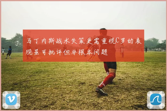 马丁内斯战术失策更需重视C罗的表现虽可批评但非根本问题