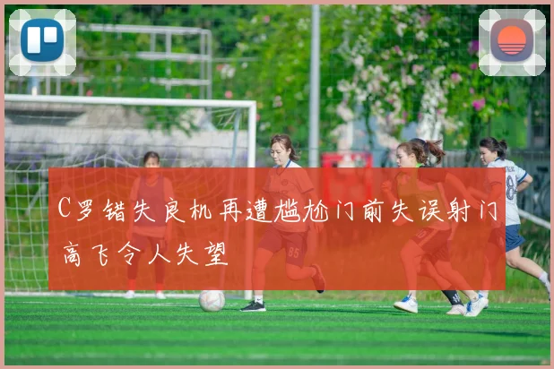 C罗错失良机再遭尴尬门前失误射门高飞令人失望