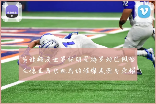 黄健翔谈世界杯明星梅罗姆巴佩哈兰德亚马尔凯恩的璀璨表现与荣耀时刻