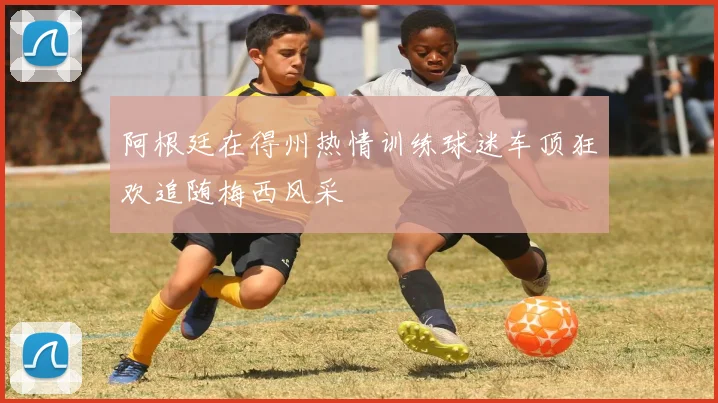 阿根廷在得州热情训练球迷车顶狂欢追随梅西风采