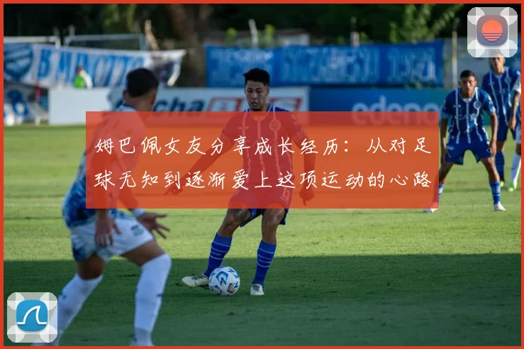 姆巴佩女友分享成长经历：从对足球无知到逐渐爱上这项运动的心路历程